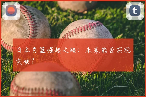 日本男篮崛起之路：未来能否实现突破？