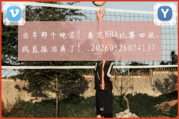 当年那个绝杀!看完NBA比赛回放,我直接泪奔了!_20260526074137