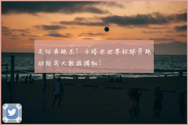 足坛奔跑王！卡塔尔世界杯球员跑动距离大数据揭秘！