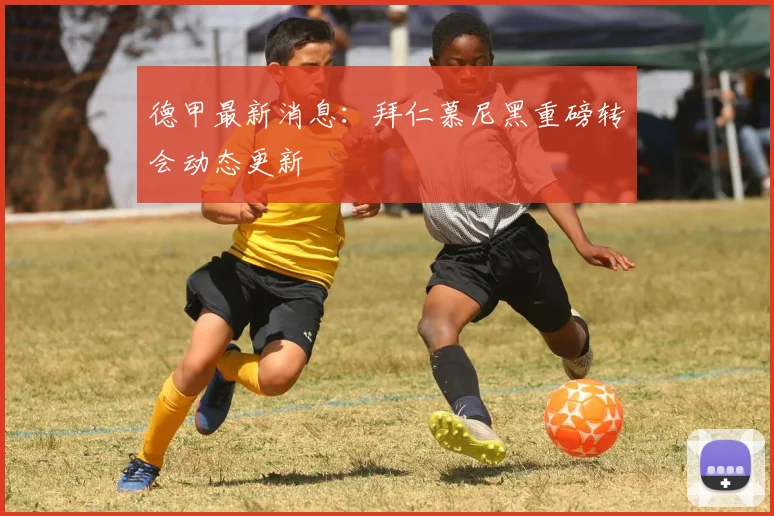 德甲最新消息:拜仁慕尼黑重磅转会动态更新
