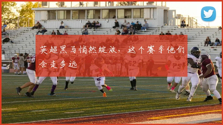 英超黑马悄然绽放,这个赛季他们会走多远