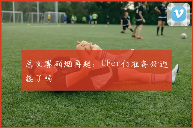 总决赛硝烟再起,CFer们准备好迎接了吗
