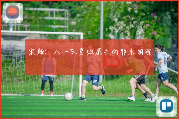 宋翔:八一队员归属去向暂未明确