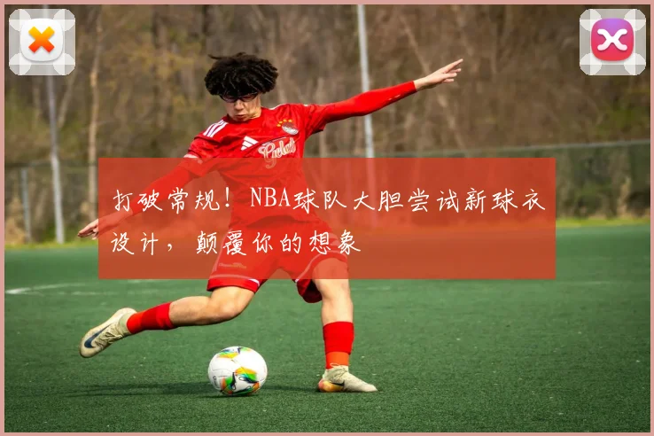 打破常规!NBA球队大胆尝试新球衣设计,颠覆你的想象