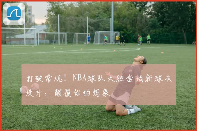 打破常规！NBA球队大胆尝试新球衣设计，颠覆你的想象