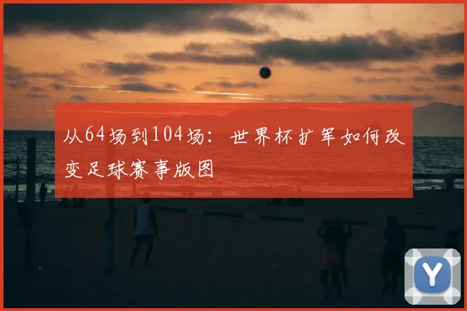 从64场到104场:世界杯扩军如何改变足球赛事版图