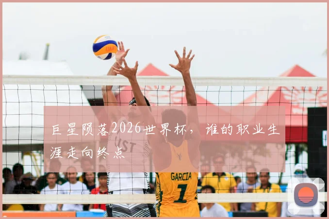 巨星陨落2026世界杯,谁的职业生涯走向终点