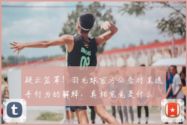 疑云笼罩！羽毛球官方公告对某选手行为的解释，真相究竟是什么