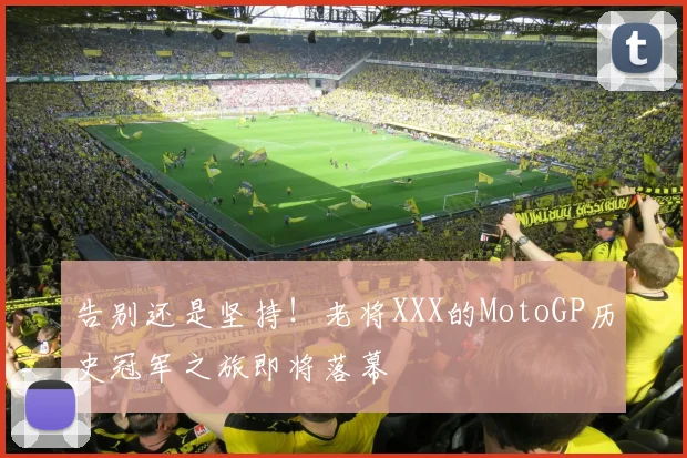 告别还是坚持！老将XXX的MotoGP历史冠军之旅即将落幕