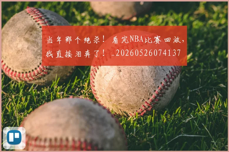 当年那个绝杀!看完NBA比赛回放,我直接泪奔了!_20260526074137