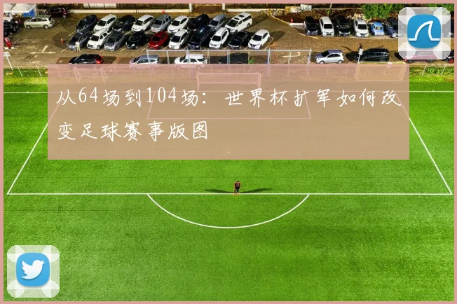 从64场到104场:世界杯扩军如何改变足球赛事版图