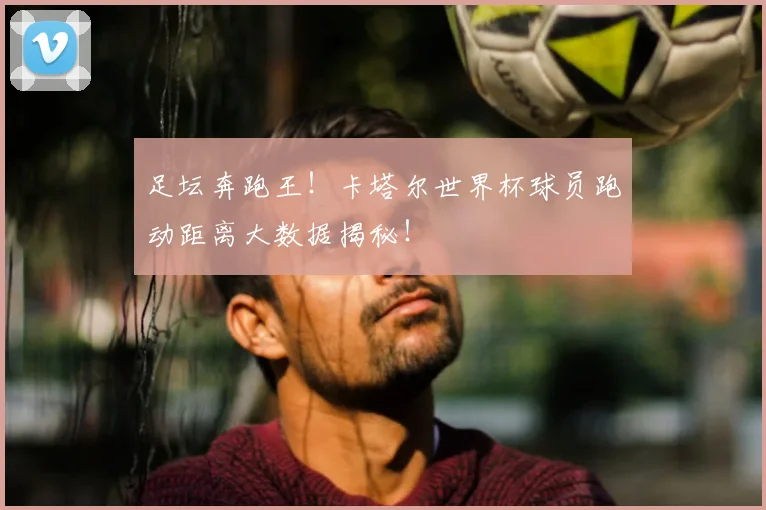 足坛奔跑王!卡塔尔世界杯球员跑动距离大数据揭秘!